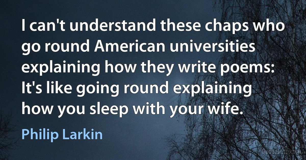 I can't understand these chaps who go round American universities explaining how they write poems: It's like going round explaining how you sleep with your wife. (Philip Larkin)