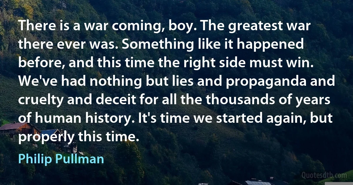 There is a war coming, boy. The greatest war there ever was. Something like it happened before, and this time the right side must win. We've had nothing but lies and propaganda and cruelty and deceit for all the thousands of years of human history. It's time we started again, but properly this time. (Philip Pullman)