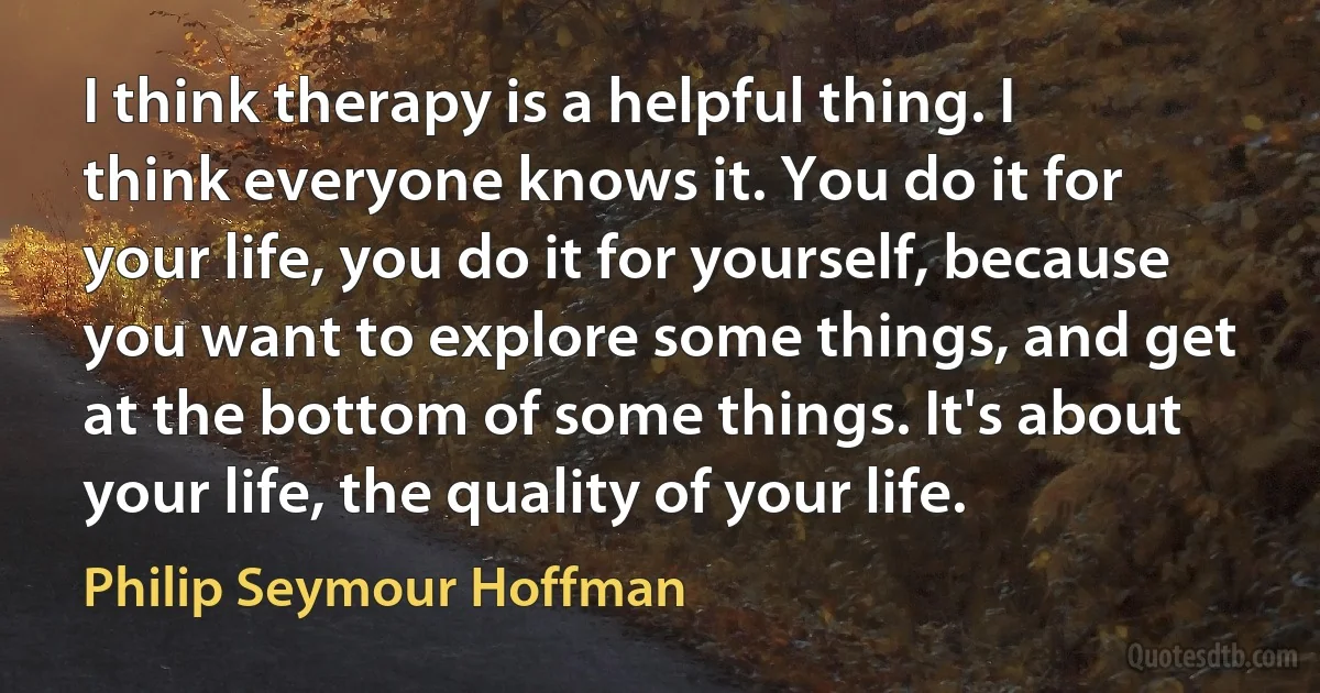 I think therapy is a helpful thing. I think everyone knows it. You do it for your life, you do it for yourself, because you want to explore some things, and get at the bottom of some things. It's about your life, the quality of your life. (Philip Seymour Hoffman)