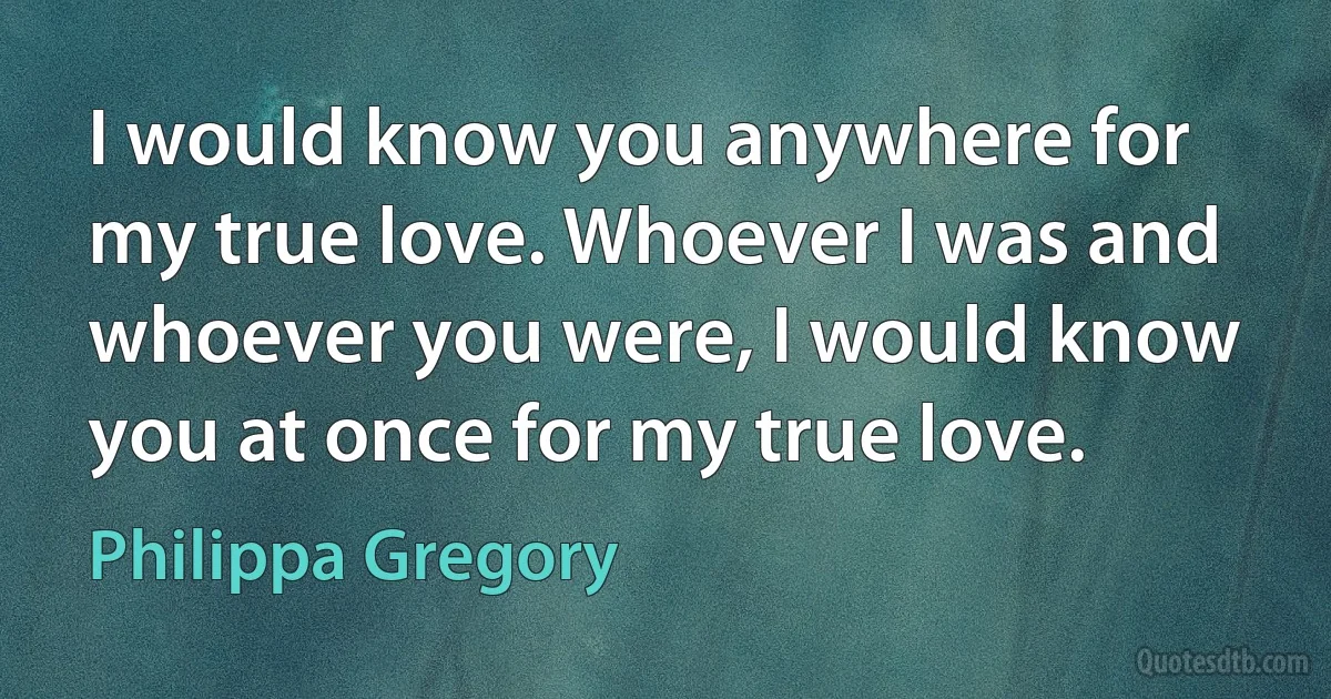 I would know you anywhere for my true love. Whoever I was and whoever you were, I would know you at once for my true love. (Philippa Gregory)