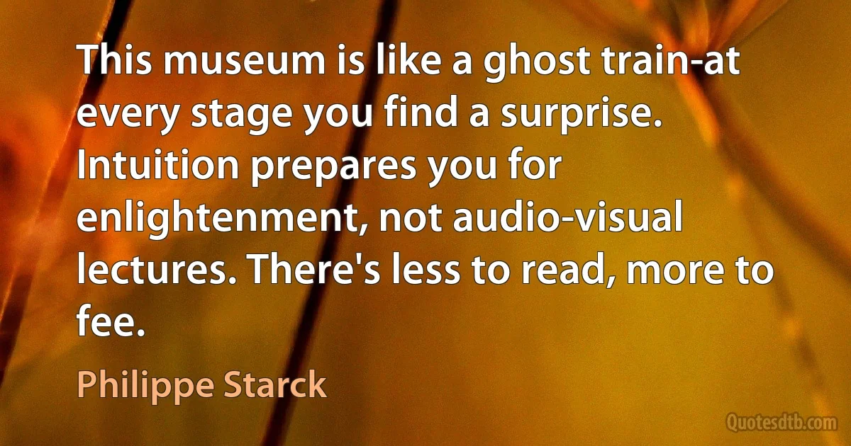 This museum is like a ghost train-at every stage you find a surprise. Intuition prepares you for enlightenment, not audio-visual lectures. There's less to read, more to fee. (Philippe Starck)