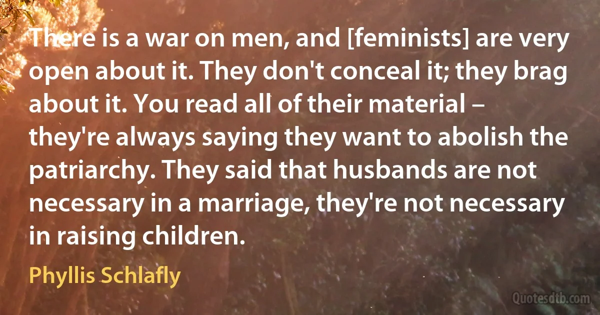 There is a war on men, and [feminists] are very open about it. They don't conceal it; they brag about it. You read all of their material – they're always saying they want to abolish the patriarchy. They said that husbands are not necessary in a marriage, they're not necessary in raising children. (Phyllis Schlafly)