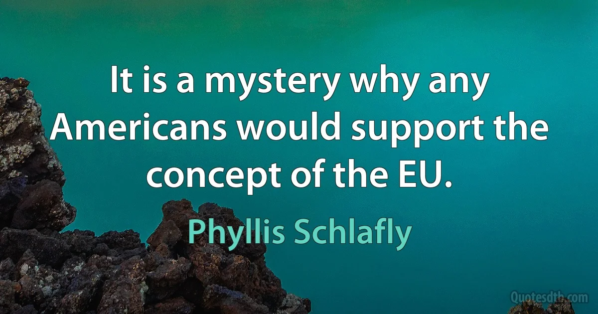 It is a mystery why any Americans would support the concept of the EU. (Phyllis Schlafly)