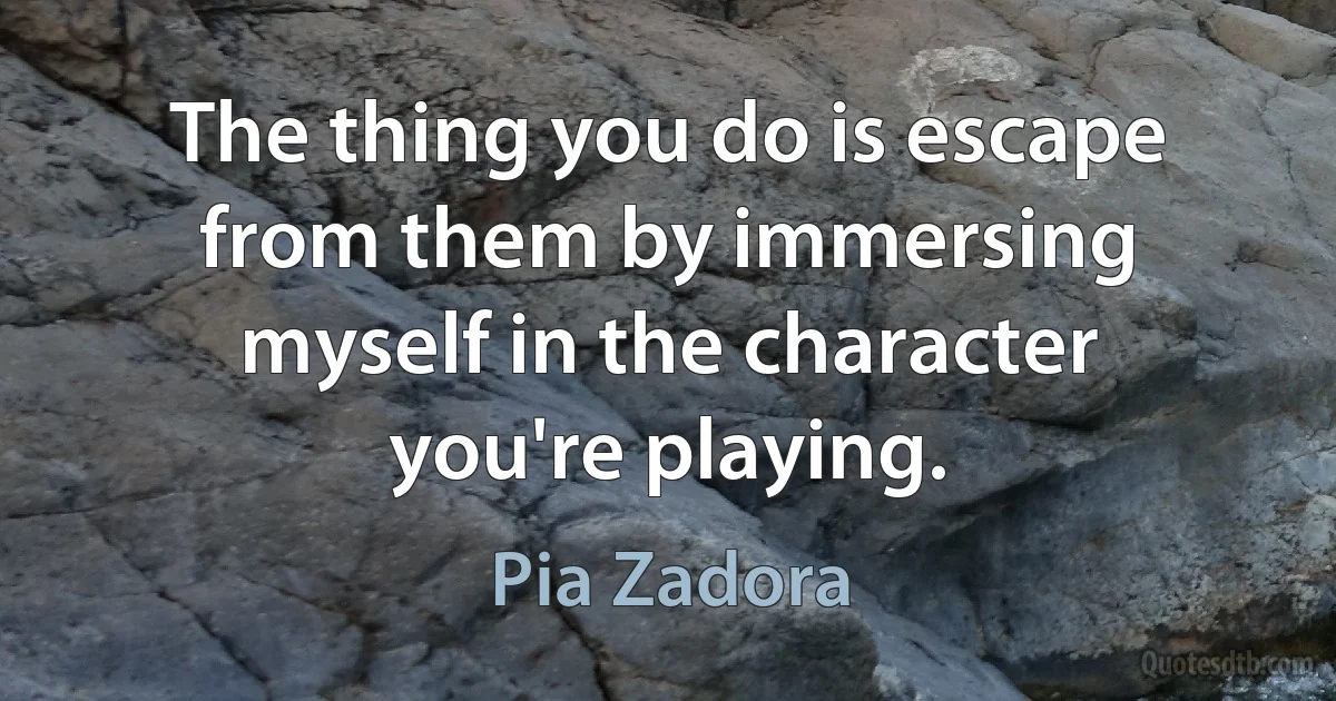 The thing you do is escape from them by immersing myself in the character you're playing. (Pia Zadora)