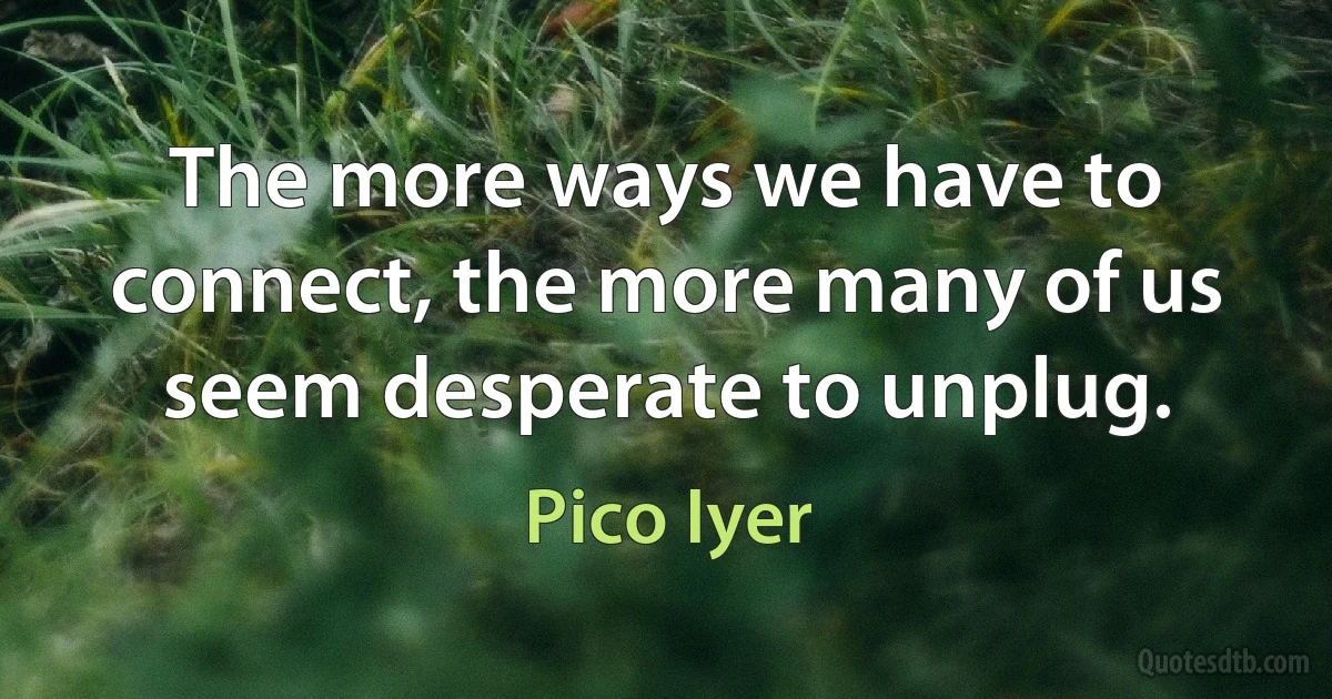 The more ways we have to connect, the more many of us seem desperate to unplug. (Pico Iyer)