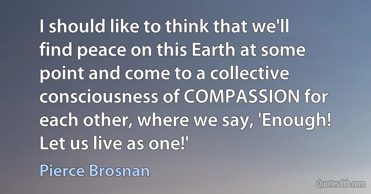 I should like to think that we'll find peace on this Earth at some point and come to a collective consciousness of COMPASSION for each other, where we say, 'Enough! Let us live as one!' (Pierce Brosnan)