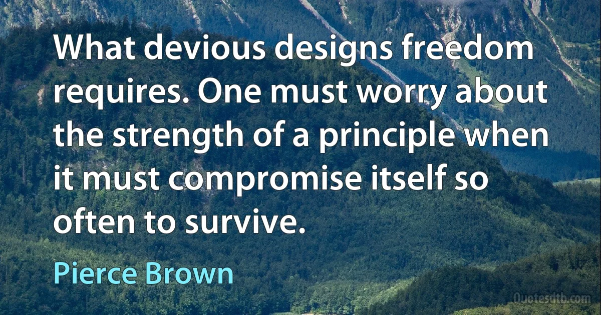 What devious designs freedom requires. One must worry about the strength of a principle when it must compromise itself so often to survive. (Pierce Brown)