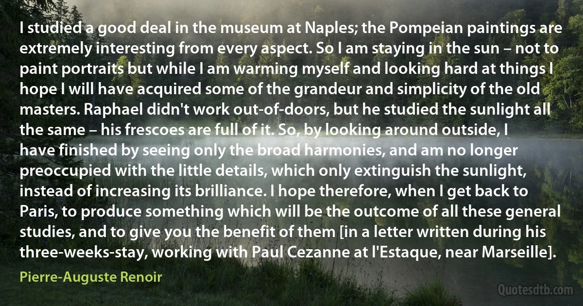 I studied a good deal in the museum at Naples; the Pompeian paintings are extremely interesting from every aspect. So I am staying in the sun – not to paint portraits but while I am warming myself and looking hard at things I hope I will have acquired some of the grandeur and simplicity of the old masters. Raphael didn't work out-of-doors, but he studied the sunlight all the same – his frescoes are full of it. So, by looking around outside, I have finished by seeing only the broad harmonies, and am no longer preoccupied with the little details, which only extinguish the sunlight, instead of increasing its brilliance. I hope therefore, when I get back to Paris, to produce something which will be the outcome of all these general studies, and to give you the benefit of them [in a letter written during his three-weeks-stay, working with Paul Cezanne at l'Estaque, near Marseille]. (Pierre-Auguste Renoir)