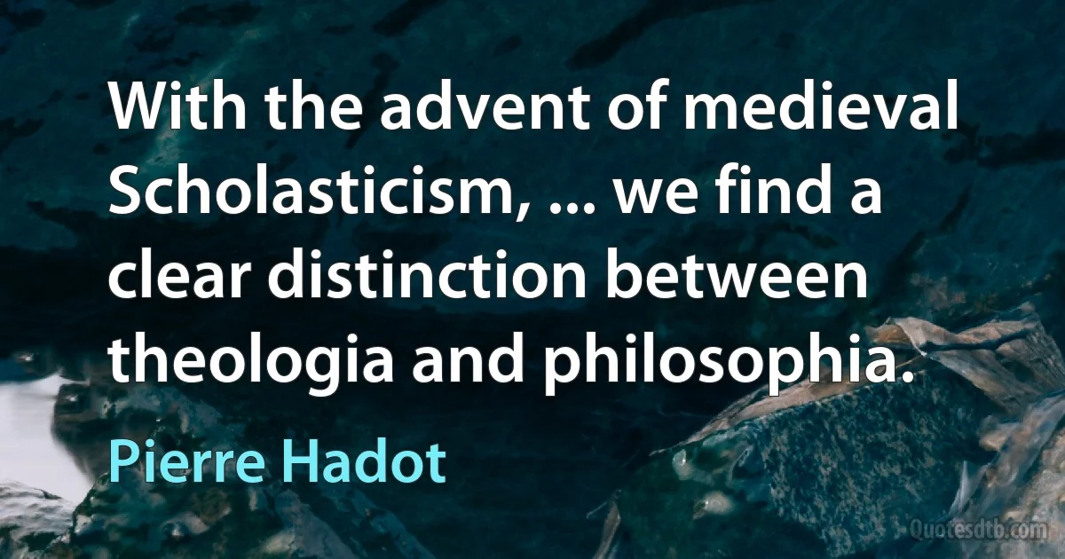 With the advent of medieval Scholasticism, ... we find a clear distinction between theologia and philosophia. (Pierre Hadot)