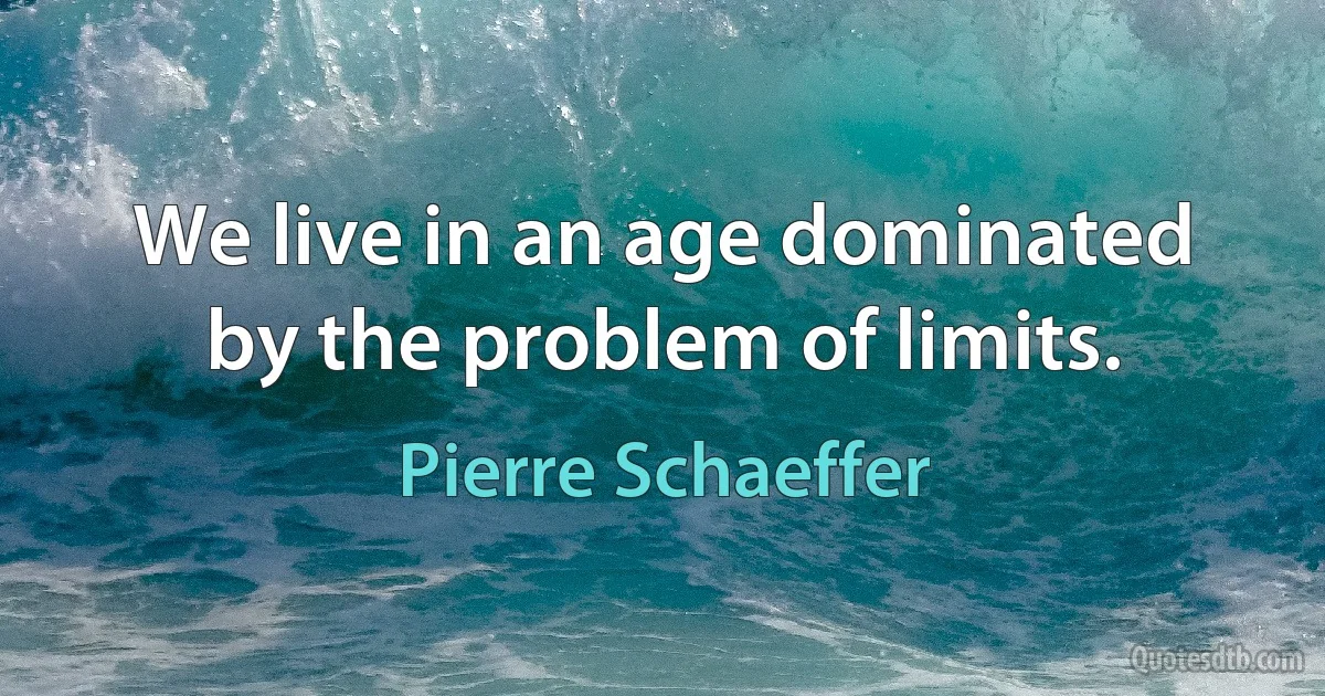 We live in an age dominated by the problem of limits. (Pierre Schaeffer)