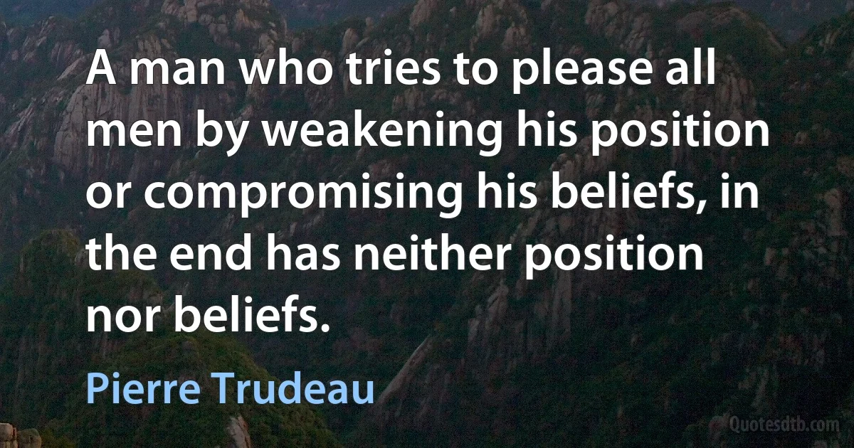 A man who tries to please all men by weakening his position or compromising his beliefs, in the end has neither position nor beliefs. (Pierre Trudeau)