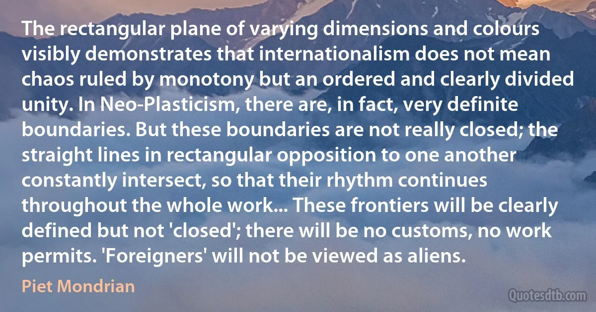 The rectangular plane of varying dimensions and colours visibly demonstrates that internationalism does not mean chaos ruled by monotony but an ordered and clearly divided unity. In Neo-Plasticism, there are, in fact, very definite boundaries. But these boundaries are not really closed; the straight lines in rectangular opposition to one another constantly intersect, so that their rhythm continues throughout the whole work... These frontiers will be clearly defined but not 'closed'; there will be no customs, no work permits. 'Foreigners' will not be viewed as aliens. (Piet Mondrian)