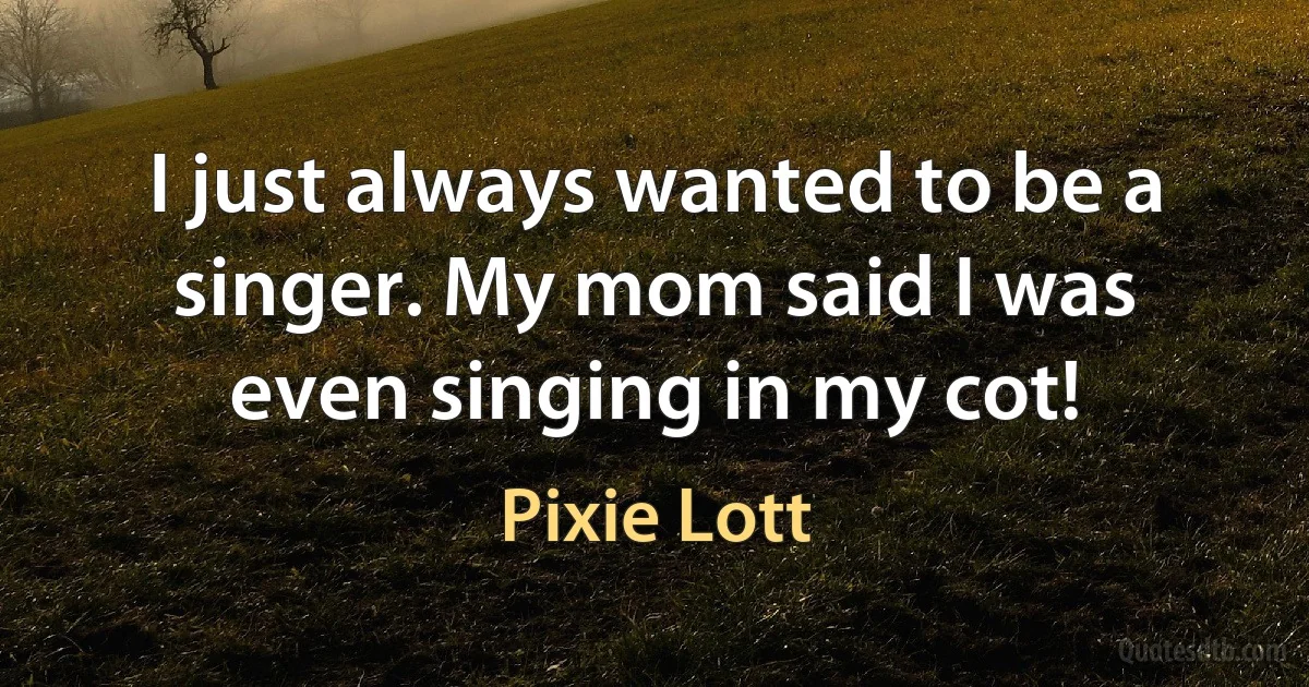 I just always wanted to be a singer. My mom said I was even singing in my cot! (Pixie Lott)