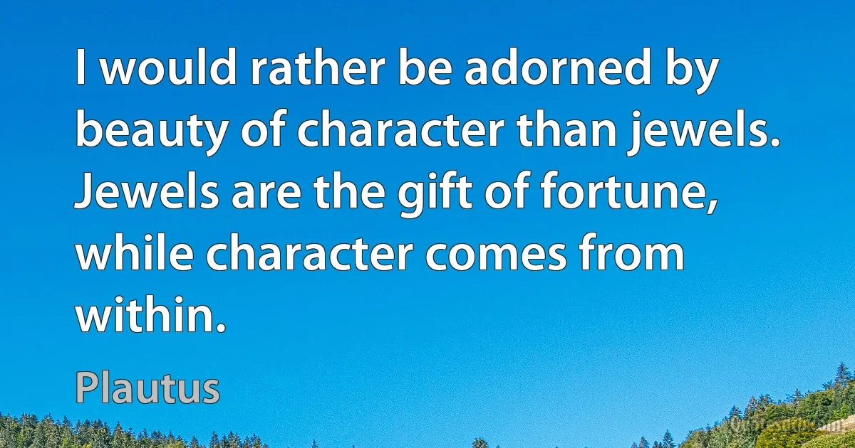 I would rather be adorned by beauty of character than jewels. Jewels are the gift of fortune, while character comes from within. (Plautus)