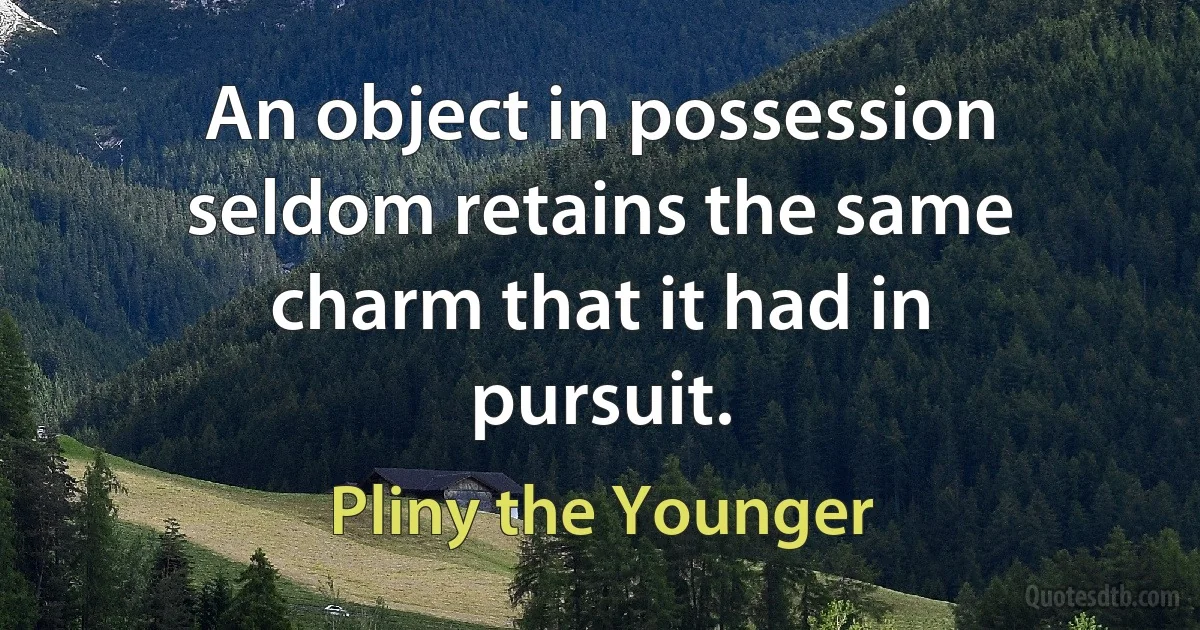 An object in possession seldom retains the same charm that it had in pursuit. (Pliny the Younger)