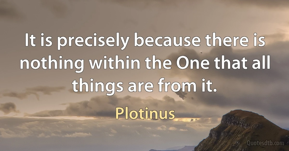 It is precisely because there is nothing within the One that all things are from it. (Plotinus)