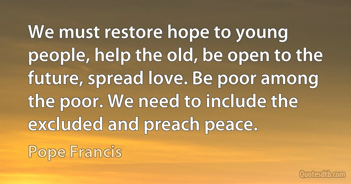 We must restore hope to young people, help the old, be open to the future, spread love. Be poor among the poor. We need to include the excluded and preach peace. (Pope Francis)