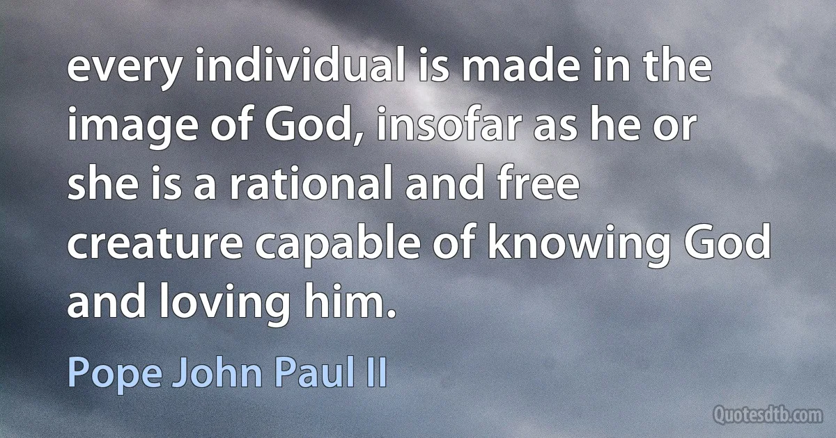 every individual is made in the image of God, insofar as he or she is a rational and free creature capable of knowing God and loving him. (Pope John Paul II)