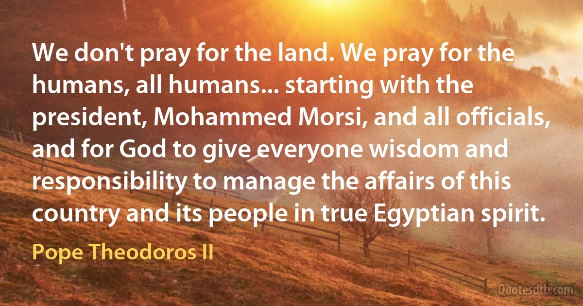 We don't pray for the land. We pray for the humans, all humans... starting with the president, Mohammed Morsi, and all officials, and for God to give everyone wisdom and responsibility to manage the affairs of this country and its people in true Egyptian spirit. (Pope Theodoros II)