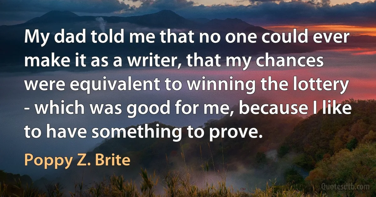 My dad told me that no one could ever make it as a writer, that my chances were equivalent to winning the lottery - which was good for me, because I like to have something to prove. (Poppy Z. Brite)