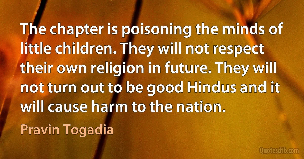 The chapter is poisoning the minds of little children. They will not respect their own religion in future. They will not turn out to be good Hindus and it will cause harm to the nation. (Pravin Togadia)