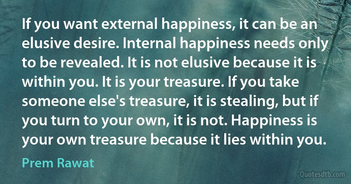 If you want external happiness, it can be an elusive desire. Internal happiness needs only to be revealed. It is not elusive because it is within you. It is your treasure. If you take someone else's treasure, it is stealing, but if you turn to your own, it is not. Happiness is your own treasure because it lies within you. (Prem Rawat)