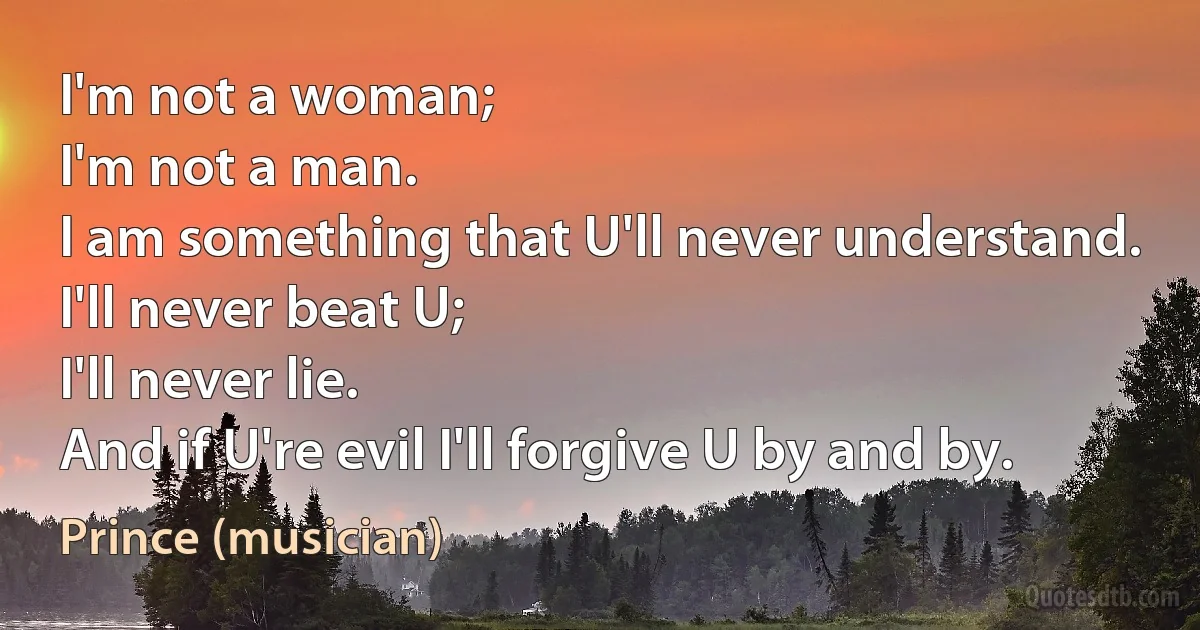 I'm not a woman;
I'm not a man.
I am something that U'll never understand.
I'll never beat U;
I'll never lie.
And if U're evil I'll forgive U by and by. (Prince (musician))