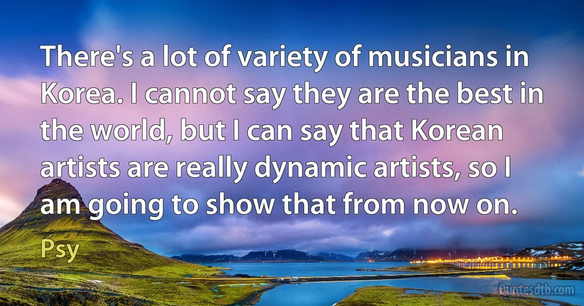 There's a lot of variety of musicians in Korea. I cannot say they are the best in the world, but I can say that Korean artists are really dynamic artists, so I am going to show that from now on. (Psy)