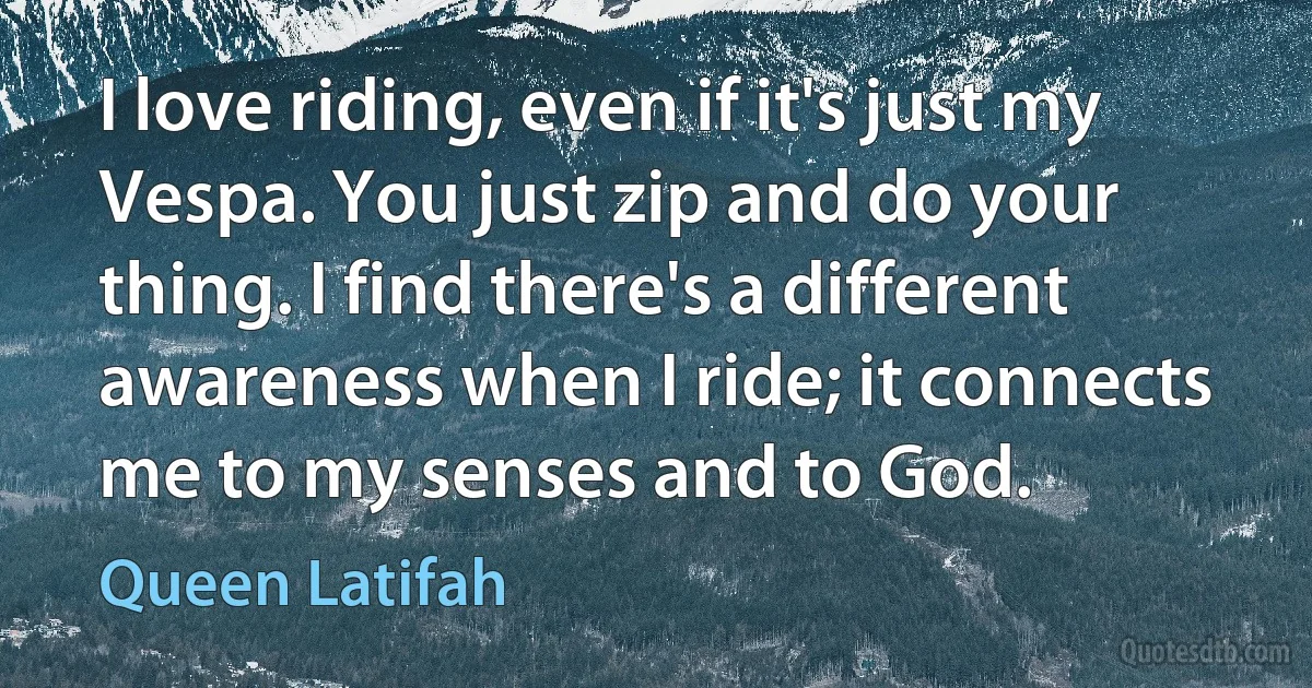 I love riding, even if it's just my Vespa. You just zip and do your thing. I find there's a different awareness when I ride; it connects me to my senses and to God. (Queen Latifah)