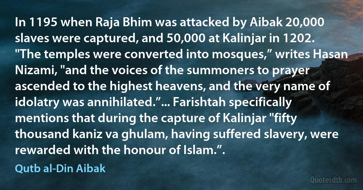 In 1195 when Raja Bhim was attacked by Aibak 20,000 slaves were captured, and 50,000 at Kalinjar in 1202. "The temples were converted into mosques,” writes Hasan Nizami, "and the voices of the summoners to prayer ascended to the highest heavens, and the very name of idolatry was annihilated.”... Farishtah specifically mentions that during the capture of Kalinjar "fifty thousand kaniz va ghulam, having suffered slavery, were rewarded with the honour of Islam.”. (Qutb al-Din Aibak)