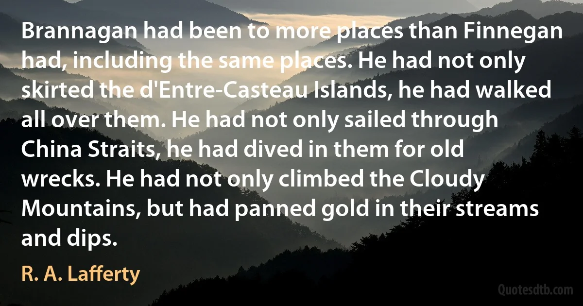 Brannagan had been to more places than Finnegan had, including the same places. He had not only skirted the d'Entre-Casteau Islands, he had walked all over them. He had not only sailed through China Straits, he had dived in them for old wrecks. He had not only climbed the Cloudy Mountains, but had panned gold in their streams and dips. (R. A. Lafferty)