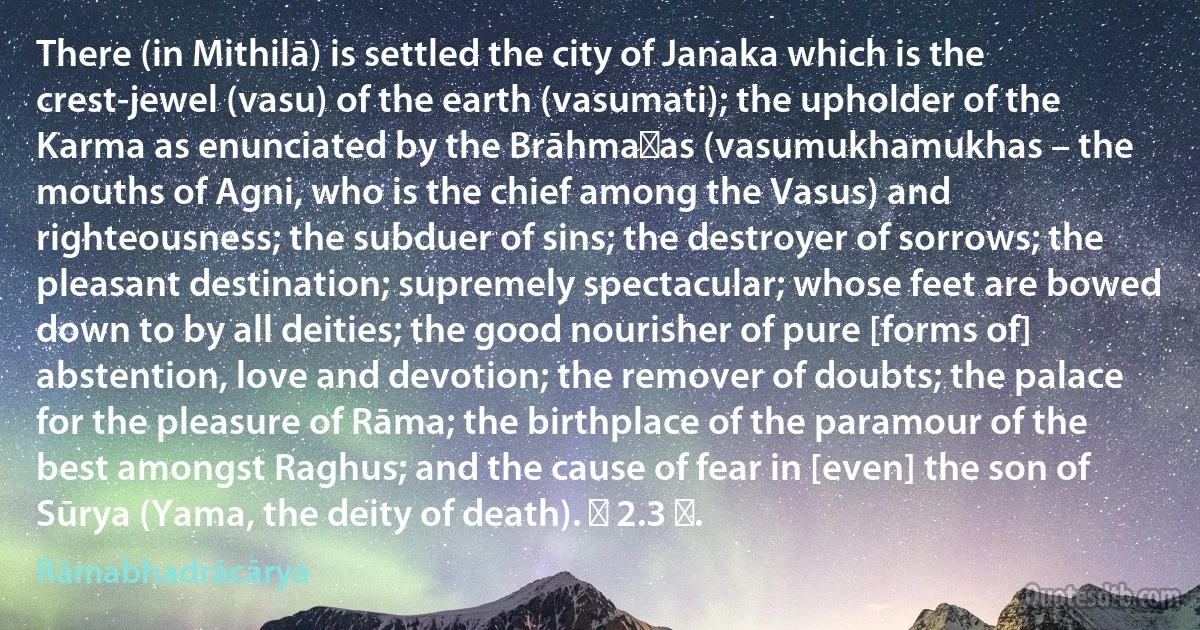 There (in Mithilā) is settled the city of Janaka which is the crest-jewel (vasu) of the earth (vasumati); the upholder of the Karma as enunciated by the Brāhmaṇas (vasumukhamukhas – the mouths of Agni, who is the chief among the Vasus) and righteousness; the subduer of sins; the destroyer of sorrows; the pleasant destination; supremely spectacular; whose feet are bowed down to by all deities; the good nourisher of pure [forms of] abstention, love and devotion; the remover of doubts; the palace for the pleasure of Rāma; the birthplace of the paramour of the best amongst Raghus; and the cause of fear in [even] the son of Sūrya (Yama, the deity of death). ॥ 2.3 ॥. (Rāmabhadrācārya)