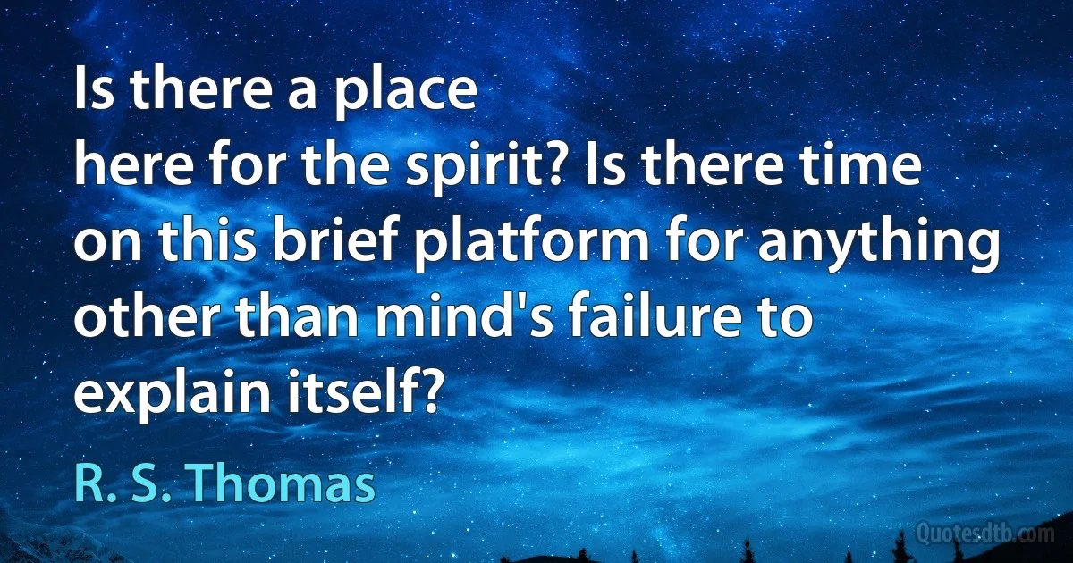 Is there a place
here for the spirit? Is there time
on this brief platform for anything
other than mind's failure to explain itself? (R. S. Thomas)