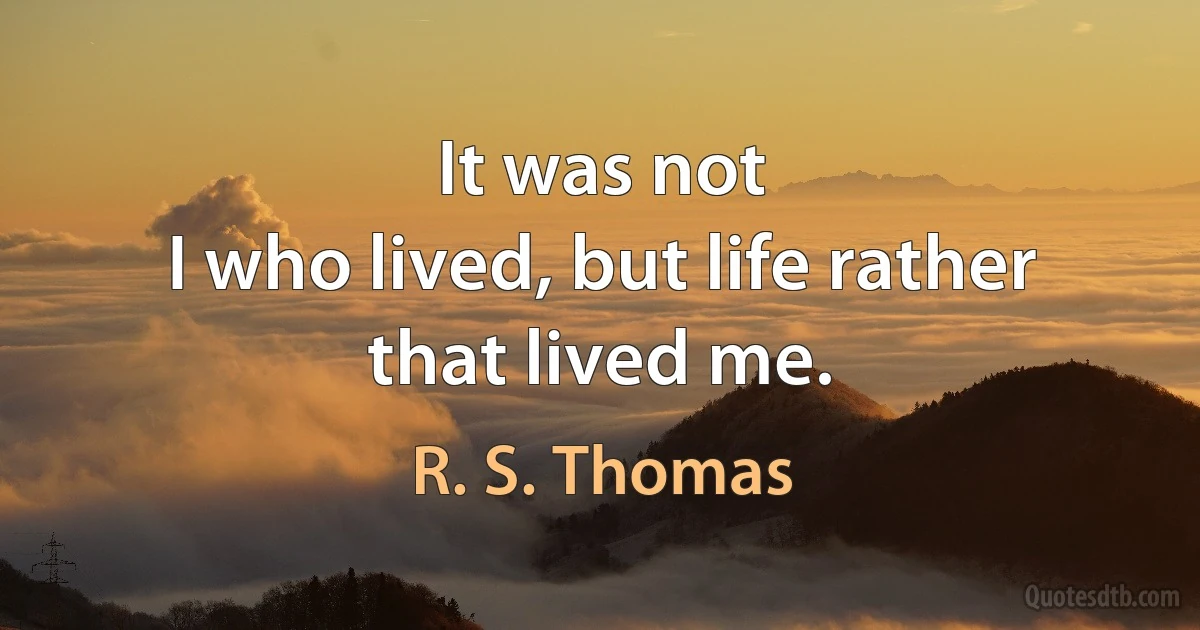 It was not
I who lived, but life rather
that lived me. (R. S. Thomas)