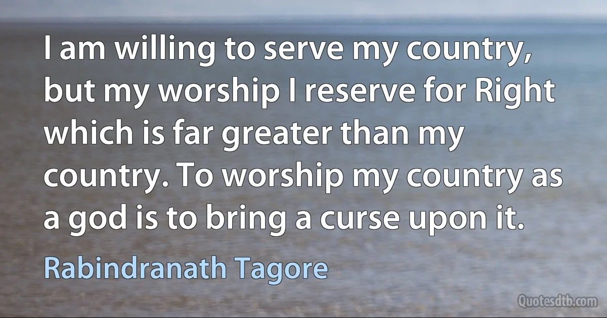 I am willing to serve my country, but my worship I reserve for Right which is far greater than my country. To worship my country as a god is to bring a curse upon it. (Rabindranath Tagore)