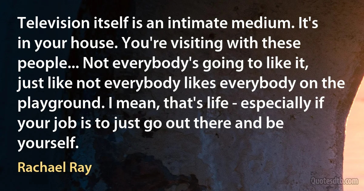 Television itself is an intimate medium. It's in your house. You're visiting with these people... Not everybody's going to like it, just like not everybody likes everybody on the playground. I mean, that's life - especially if your job is to just go out there and be yourself. (Rachael Ray)