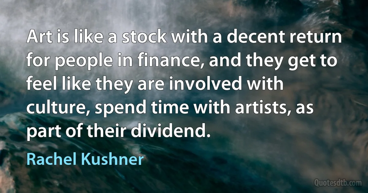 Art is like a stock with a decent return for people in finance, and they get to feel like they are involved with culture, spend time with artists, as part of their dividend. (Rachel Kushner)