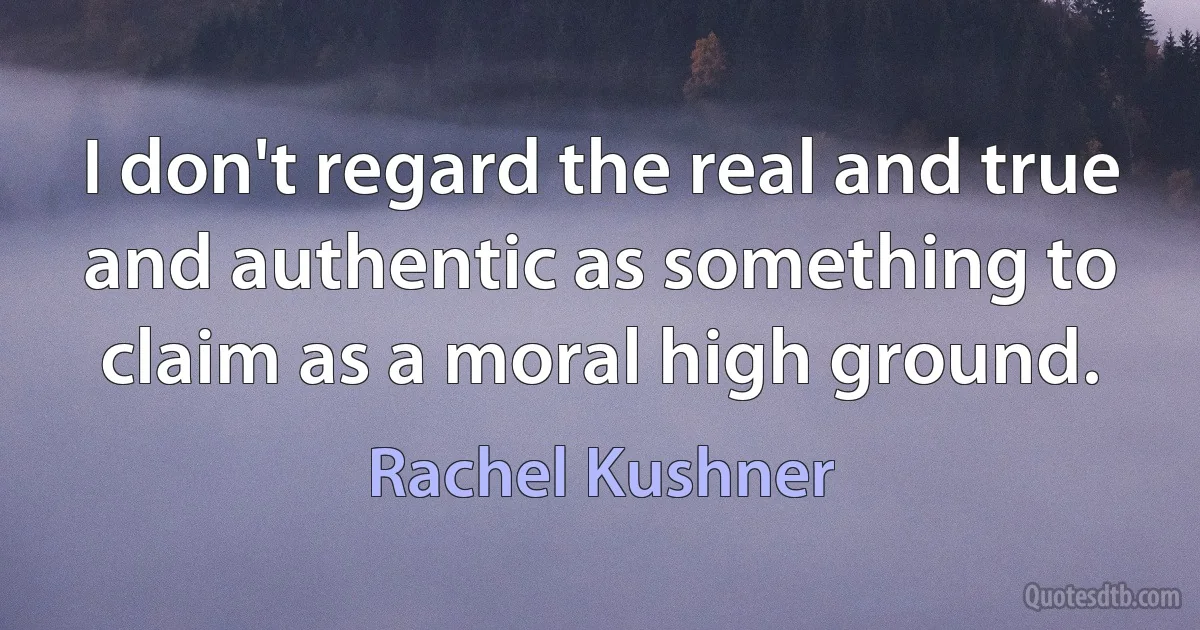 I don't regard the real and true and authentic as something to claim as a moral high ground. (Rachel Kushner)