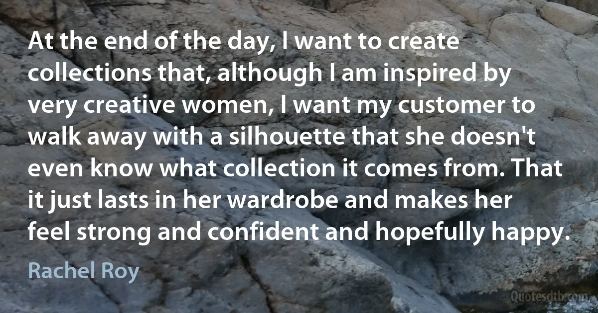 At the end of the day, I want to create collections that, although I am inspired by very creative women, I want my customer to walk away with a silhouette that she doesn't even know what collection it comes from. That it just lasts in her wardrobe and makes her feel strong and confident and hopefully happy. (Rachel Roy)