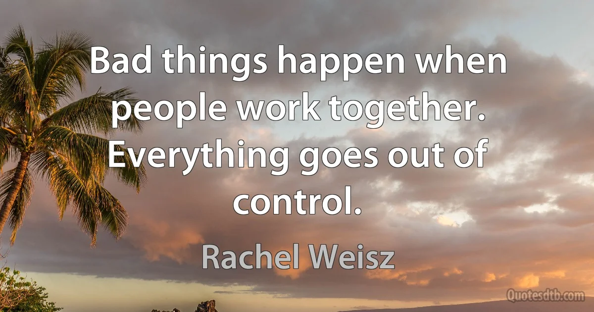 Bad things happen when people work together. Everything goes out of control. (Rachel Weisz)