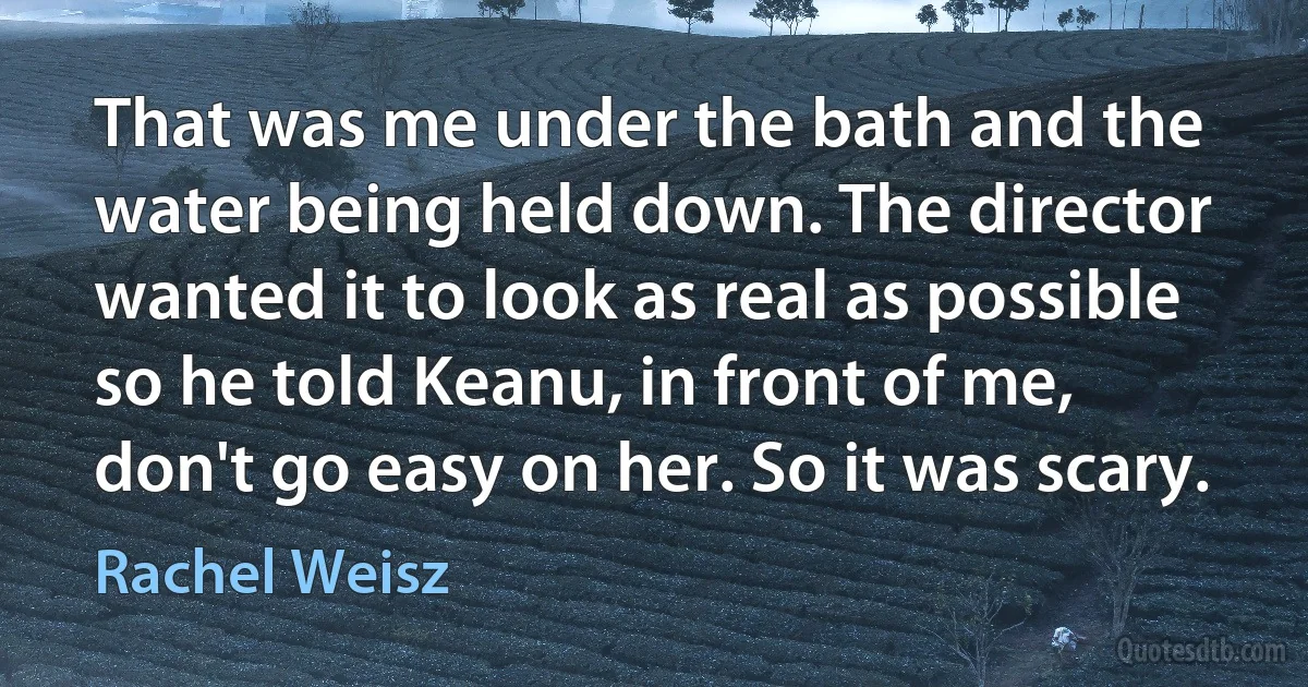 That was me under the bath and the water being held down. The director wanted it to look as real as possible so he told Keanu, in front of me, don't go easy on her. So it was scary. (Rachel Weisz)