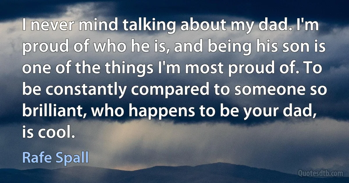 I never mind talking about my dad. I'm proud of who he is, and being his son is one of the things I'm most proud of. To be constantly compared to someone so brilliant, who happens to be your dad, is cool. (Rafe Spall)