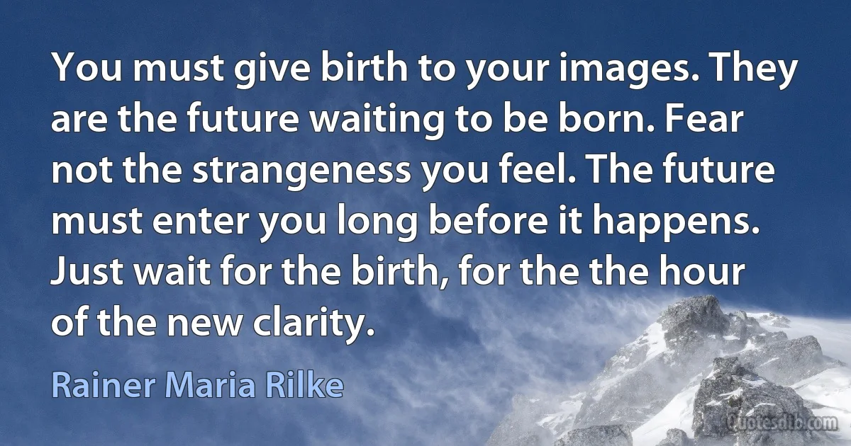 You must give birth to your images. They are the future waiting to be born. Fear not the strangeness you feel. The future must enter you long before it happens. Just wait for the birth, for the the hour of the new clarity. (Rainer Maria Rilke)