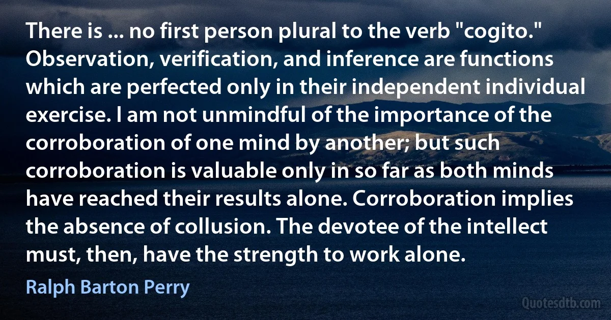 There is ... no first person plural to the verb "cogito." Observation, verification, and inference are functions which are perfected only in their independent individual exercise. I am not unmindful of the importance of the corroboration of one mind by another; but such corroboration is valuable only in so far as both minds have reached their results alone. Corroboration implies the absence of collusion. The devotee of the intellect must, then, have the strength to work alone. (Ralph Barton Perry)