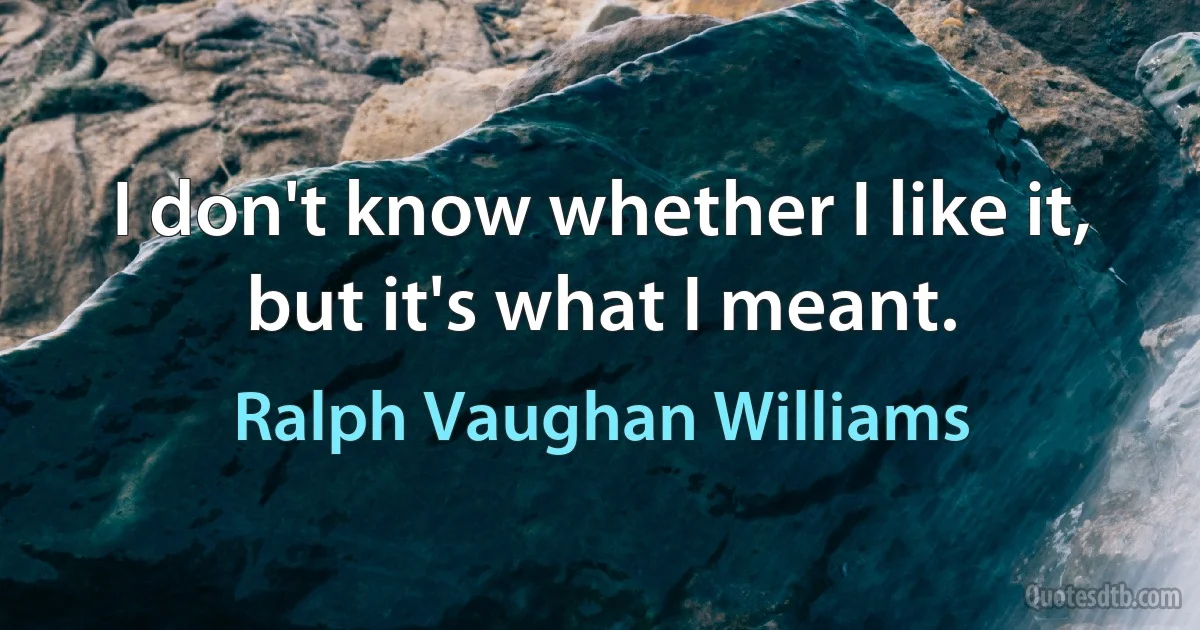 I don't know whether I like it, but it's what I meant. (Ralph Vaughan Williams)