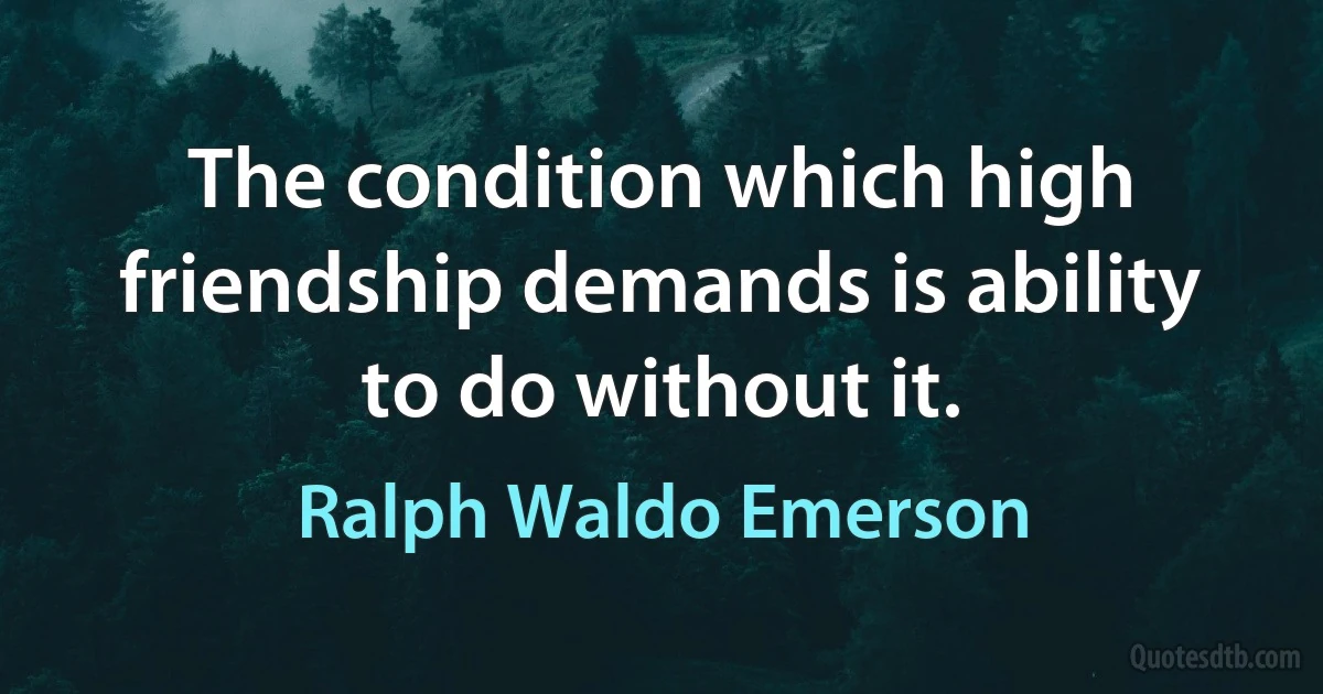 The condition which high friendship demands is ability to do without it. (Ralph Waldo Emerson)