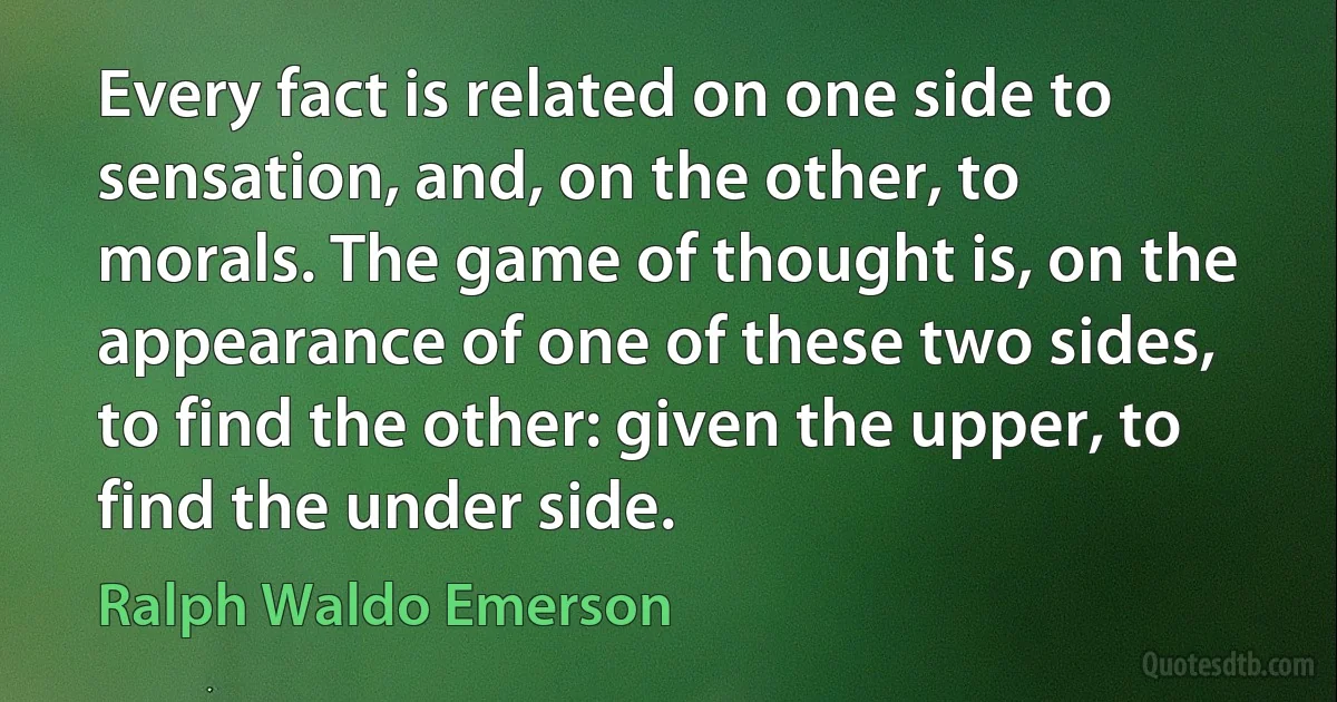 Every fact is related on one side to sensation, and, on the other, to morals. The game of thought is, on the appearance of one of these two sides, to find the other: given the upper, to find the under side. (Ralph Waldo Emerson)