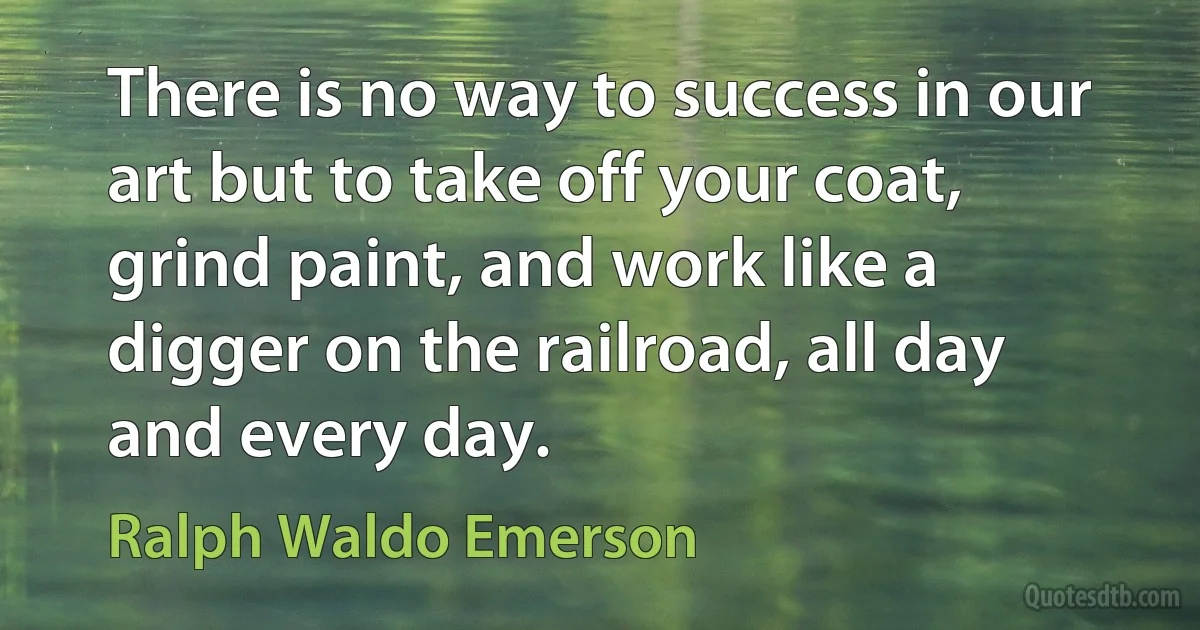 There is no way to success in our art but to take off your coat, grind paint, and work like a digger on the railroad, all day and every day. (Ralph Waldo Emerson)