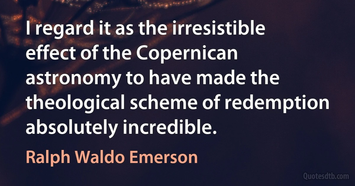 I regard it as the irresistible effect of the Copernican astronomy to have made the theological scheme of redemption absolutely incredible. (Ralph Waldo Emerson)