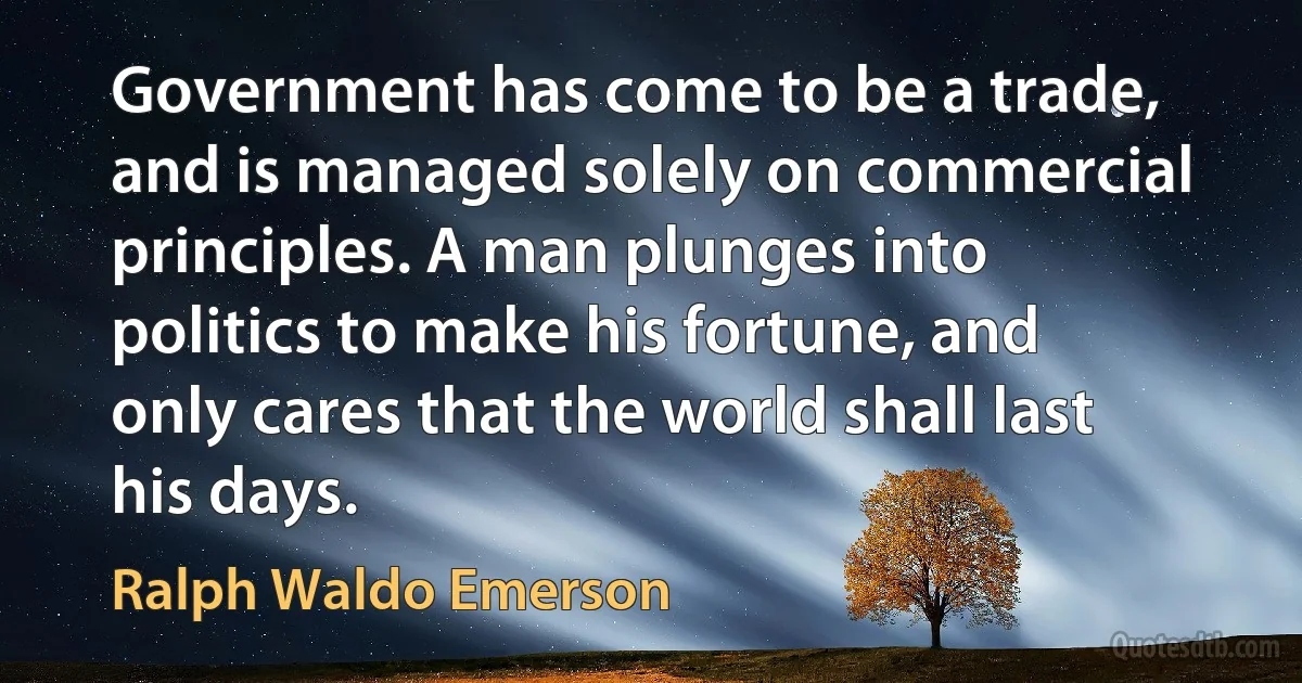 Government has come to be a trade, and is managed solely on commercial principles. A man plunges into politics to make his fortune, and only cares that the world shall last his days. (Ralph Waldo Emerson)